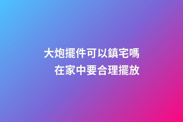 大炮擺件可以鎮宅嗎　在家中要合理擺放